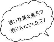 若い社員の意見を取り入れてくれる！